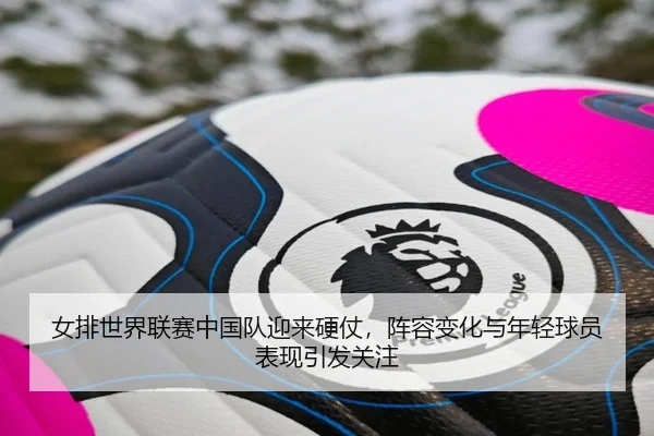 女排世界联赛中国队迎来硬仗，阵容变化与年轻球员表现引发关注